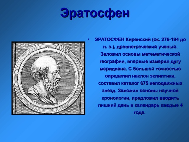 Эратосфен ЭРАТОСФЕН Киренский (ок. 276-194 до н. э.), древнегреческий ученый. Заложил основы математической географии, впервые измерил дугу меридиана. С большой точностью определил наклон эклиптики, составил каталог 675 неподвижных звезд. Заложил основы научной хронологии, предложил вводить лишний день в календарь каждые 4 года.  