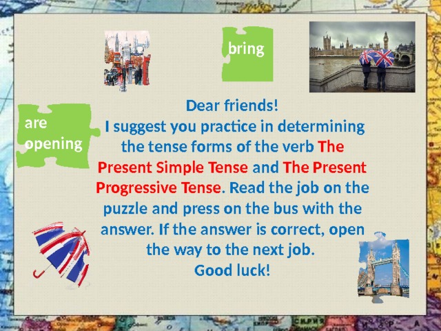 bring Dear friends!  I suggest you practice in determining the tense forms of the verb The Present Simple Tense and The Present Progressive Tense . Read the job on the puzzle and press on the bus with the answer. If the answer is correct, open the way to the next job. Good luck! are opening 