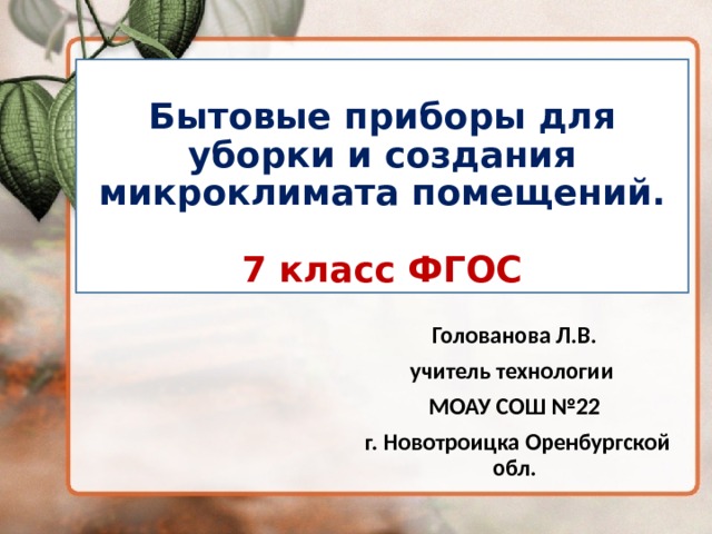 Бытовые приборы для уборки и создания микроклимата помещений.   7 класс ФГОС Голованова Л.В. учитель технологии МОАУ СОШ №22  г. Новотроицка Оренбургской обл.  