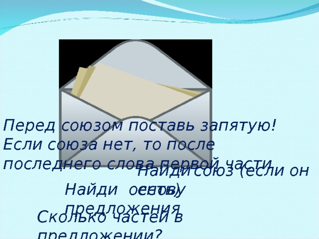 Перед  союзом  поставь  запятую! Если союза нет, то после последнего слова первой части Найди  союз (если он есть) Найди  основу  предложения Сколько частей в предложении? 