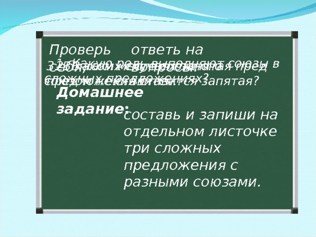 ответь на вопросы: Проверь себя,  1. Какую роль выполняют союзы в сложных предложениях? 3. В каком месте сложного предложения ставится запятая?  2. В каких случаях запятая пред союзом не ставится. Домашнее задание : составь и запиши на отдельном листочке три сложных предложения с разными союзами. 