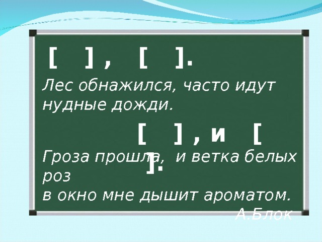 [ ] ,   [ ] . Лес обнажился, часто идут нудные дожди. [ ] , и [ ]. Гроза прошла, и ветка белых роз в окно мне дышит ароматом.       А.Блок 