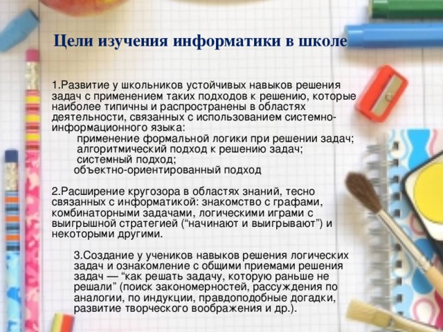 Цели изучения информатики в школе Развитие у школьников устойчивых навыков решения задач с применением таких подходов к решению, которые наиболее типичны и распространены в областях деятельности, связанных с использованием системно-информационного языка:   применение формальной логики при решении задач;   алгоритмический подход к решению задач;   системный подход; объектно-ориентированный подход   применение формальной логики при решении задач;   алгоритмический подход к решению задач;   системный подход; объектно-ориентированный подход  Расширение кругозора в областях знаний, тесно связанных с информатикой: знакомство с графами, комбинаторными задачами, логическими играми с выигрышной стратегией (“начинают и выигрывают”) и некоторыми другими. 3.Создание у учеников навыков решения логических задач и ознакомление с общими приемами решения задач — “как решать задачу, которую раньше не решали” (поиск закономерностей, рассуждения по аналогии, по индукции, правдоподобные догадки, развитие творческого воображения и др.).