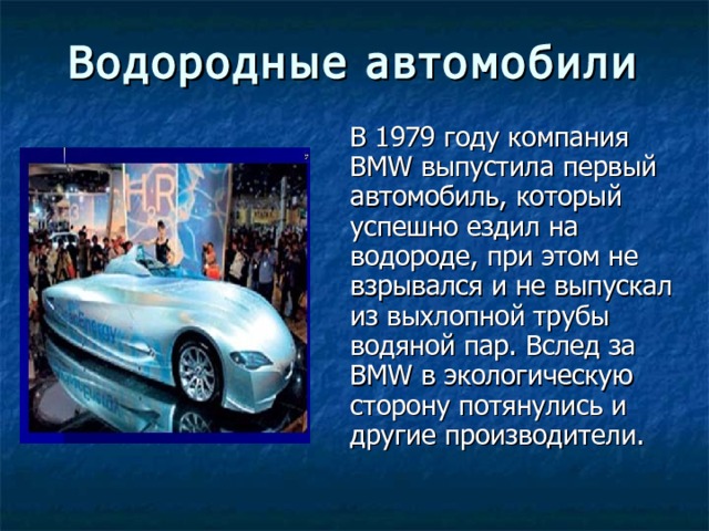 Водородные автомобили В 1979 году компания BMW выпустила первый автомобиль, который успешно ездил на водороде, при этом не взрывался и не выпускал из выхлопной трубы водяной пар. Вслед за BMW в экологическую сторону потянулись и другие производители. 