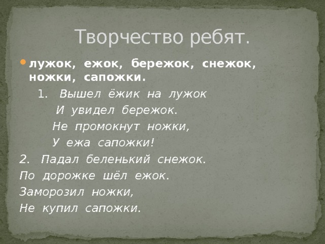 Творчество ребят. лужок, ежок, бережок, снежок, ножки, сапожки.  1 . Вышел ёжик на лужок  И увидел бережок.  Не промокнут ножки,  У ежа сапожки! 2. Падал беленький снежок. По дорожке шёл ежок. Заморозил ножки, Не купил сапожки. 