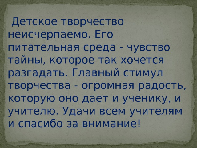  Детское творчество неисчерпаемо. Его питательная среда - чувство тайны, которое так хочется разгадать. Главный стимул творчества - огромная радость, которую оно дает и ученику, и учителю. Удачи всем учителям и спасибо за внимание! 