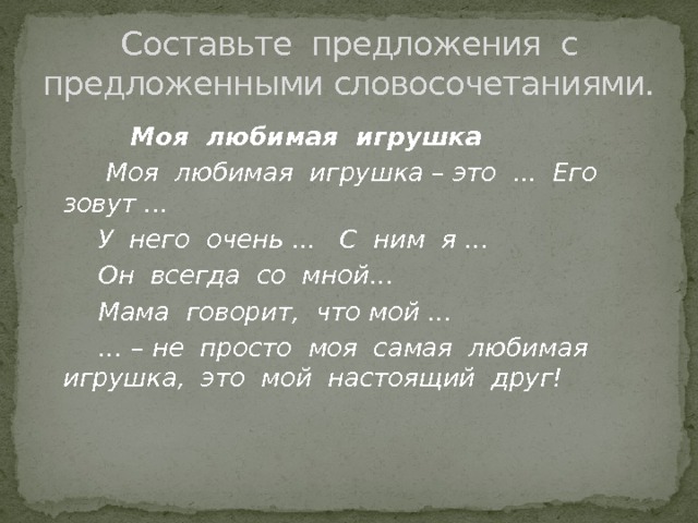 Составьте предложения с предложенными словосочетаниями.  Моя любимая игрушка  Моя любимая игрушка – это ... Его зовут ...  У него очень ... С ним я …  Он всегда со мной…  Мама говорит, что мой … … – не просто моя самая любимая игрушка, это мой настоящий друг!  