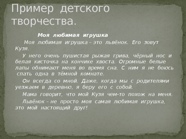 Пример детского творчества.  Моя любимая игрушка  Моя любимая игрушка – это львёнок. Его зовут Кузя.  У него очень пушистая рыжая грива, чёрный нос и белая кисточка на кончике хвоста. Огромные белые лапы обнимают меня во время сна. С ним я не боюсь спать одна в тёмной комнате.  Он всегда со мной. Даже, когда мы с родителями уезжаем в деревню, я беру его с собой.  Мама говорит, что мой Кузя чем-то похож на меня.  Львёнок – не просто моя самая любимая игрушка, это мой настоящий друг!  