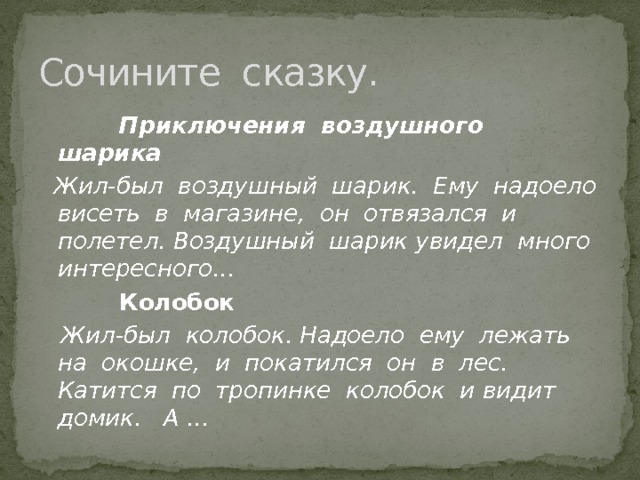 Сочините сказку.  Приключения воздушного шарика  Жил-был воздушный шарик. Ему надоело висеть в магазине, он отвязался и полетел. Воздушный шарик увидел много интересного…  Колобок  Жил-был колобок. Надоело ему лежать на окошке, и покатился он в лес. Катится по тропинке колобок и видит домик. А … 