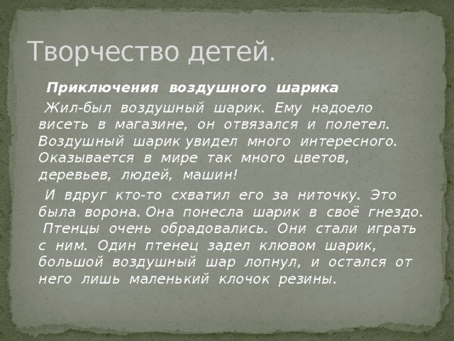 Творчество детей.  Приключения воздушного шарика  Жил-был воздушный шарик. Ему надоело висеть в магазине, он отвязался и полетел. Воздушный шарик увидел много интересного. Оказывается в мире так много цветов, деревьев, людей, машин!  И вдруг кто-то схватил его за ниточку. Это была ворона. Она понесла шарик в своё гнездо. Птенцы очень обрадовались. Они стали играть с ним. Один птенец задел клювом шарик, большой воздушный шар лопнул, и остался от него лишь маленький клочок резины.  