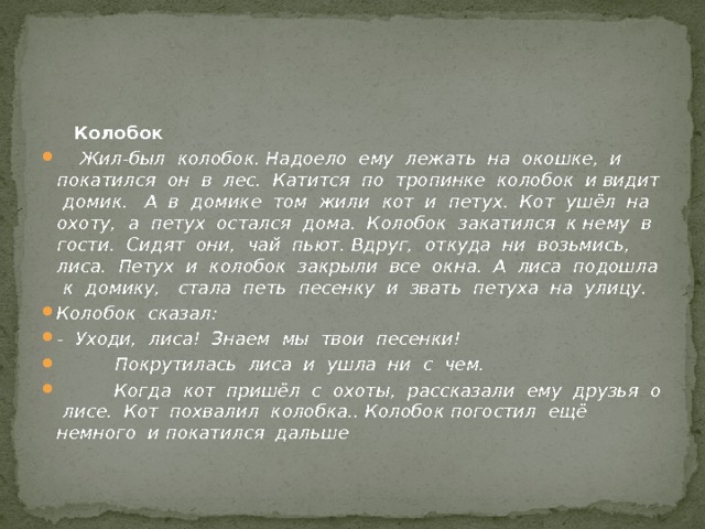  Колобок  Жил-был колобок. Надоело ему лежать на окошке, и покатился он в лес. Катится по тропинке колобок и видит домик. А в домике том жили кот и петух. Кот ушёл на охоту, а петух остался дома. Колобок закатился к нему в гости. Сидят они, чай пьют. Вдруг, откуда ни возьмись, лиса. Петух и колобок закрыли все окна. А лиса подошла к домику, стала петь песенку и звать петуха на улицу. Колобок сказал: - Уходи, лиса! Знаем мы твои песенки!  Покрутилась лиса и ушла ни с чем.  Когда кот пришёл с охоты, рассказали ему друзья о лисе. Кот похвалил колобка.. Колобок погостил ещё немного и покатился дальше 