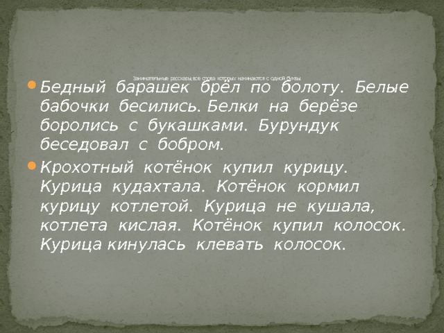        Занимательные рассказы, все слова которых начинаются с одной буквы.   Бедный барашек брёл по болоту. Белые бабочки бесились. Белки на берёзе боролись с букашками. Бурундук беседовал с бобром. Крохотный котёнок купил курицу. Курица кудахтала. Котёнок кормил курицу котлетой. Курица не кушала, котлета кислая. Котёнок купил колосок. Курица кинулась клевать колосок.  