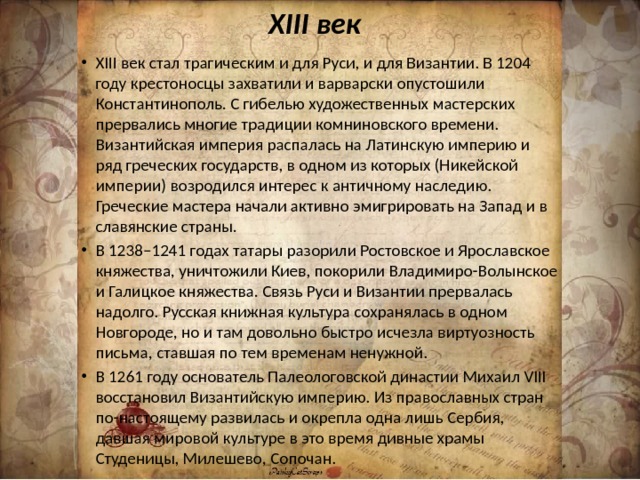 XIII век XIII век стал трагическим и для Руси, и для Византии. В 1204 году крестоносцы захватили и варварски опустошили Константинополь. С гибелью художественных мастерских прервались многие традиции комниновского времени. Византийская империя распалась на Латинскую империю и ряд греческих государств, в одном из которых (Никейской империи) возродился интерес к античному наследию. Греческие мастера начали активно эмигрировать на Запад и в славянские страны. В 1238–1241 годах татары разорили Ростовское и Ярославское княжества, уничтожили Киев, покорили Владимиро-Волынское и Галицкое княжества. Связь Руси и Византии прервалась надолго. Русская книжная культура сохранялась в одном Новгороде, но и там довольно быстро исчезла виртуозность письма, ставшая по тем временам ненужной. В 1261 году основатель Палеологовской династии Михаил VIII восстановил Византийскую империю. Из православных стран по-настоящему развилась и окрепла одна лишь Сербия, давшая мировой культуре в это время дивные храмы Студеницы, Милешево, Сопочан. 