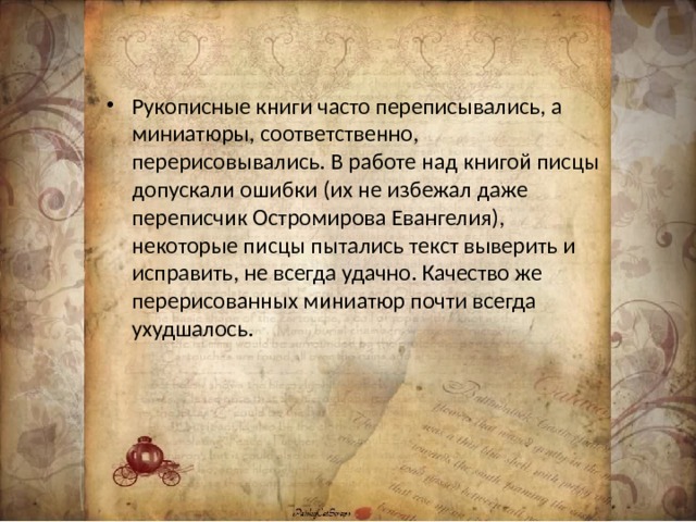 Рукописные книги часто переписывались, а миниатюры, соответственно, перерисовывались. В работе над книгой писцы допускали ошибки (их не избежал даже переписчик Остромирова Евангелия), некоторые писцы пытались текст выверить и исправить, не всегда удачно. Качество же перерисованных миниатюр почти всегда ухудшалось. 