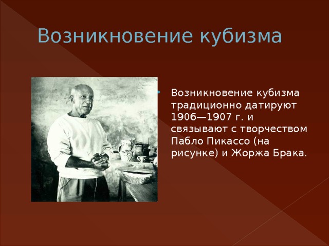 Возникновение кубизма Возникновение кубизма традиционно датируют 1906—1907 г. и связывают с творчеством Пабло Пикассо (на рисунке) и Жоржа Брака. 