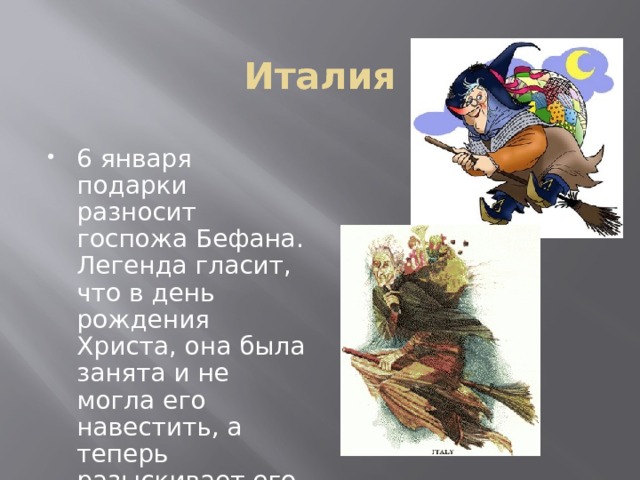 Италия 6 января подарки разносит госпожа Бефана. Легенда гласит, что в день рождения Христа, она была занята и не могла его навестить, а теперь разыскивает его в каждом доме.  