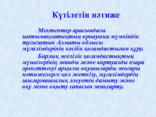 Күтілетін нәтиже  Мектептер арасындағы ынтымақсатықтың орнауына мүмкіндік туғызатын Алматы облысы мұғалімдерінің кәсіби қоғамдастығын құру.  Барлық желілік қоғамдастықтың мүшелерінің жанды және виртуалды өзара әрекеттесуі арқылы оқушыларды жоғары нәтижелерге қол жеткізу, мұғалімдердің шығармашылық әлеуетін дамыту және оқу және оқыту сапасын жақсарту.  