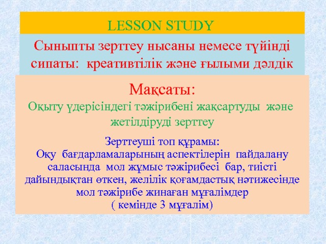 LESSON STUDY Сыныпты зерттеу нысаны немесе түйінді сипаты: креативтілік және ғылыми дәлдік Мақсаты:  Оқыту үдерісіндегі тәжірибені жақсартуды және жетілдіруді зерттеу Зерттеуші топ құрамы:  Оқу бағдарламаларының аспектілерін пайдалану саласында мол жұмыс тәжірибесі бар, тиісті дайындықтан өткен, желілік қоғамдастық нәтижесінде мол тәжірибе жинаған мұғалімдер  ( кемінде 3 мұғалім) 