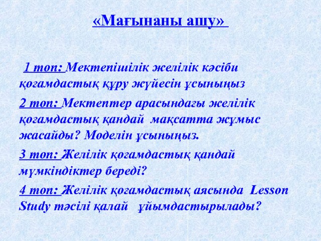 «Мағынаны ашу»     1 топ: Мектепішілік желілік кәсіби қоғамдастық құру жүйесін ұсыныңыз 2 топ: Мектептер арасындағы желілік қоғамдастық қандай мақсатта жұмыс жасайды? Моделін ұсыныңыз. 3 топ: Желілік қоғамдастық қандай мүмкіндіктер береді? 4 топ: Желілік қоғамдастық аясында Lesson Study тәсілі қалай ұйымдастырылады? 