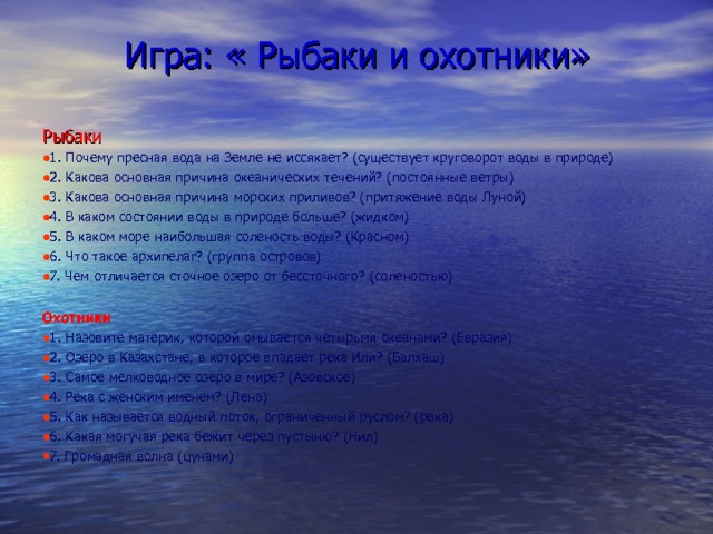 Игра: « Рыбаки и охотники» Рыбаки 1. Почему пресная вода на Земле не иссякает? (существует круговорот воды в природе) 2. Какова основная причина океанических течений? (постоянные ветры) 3. Какова основная причина морских приливов? (притяжение воды Луной) 4. В каком состоянии воды в природе больше? (жидком) 5. В каком море наибольшая соленость воды? (Красном) 6. Что такое архипелаг? (группа островов) 7. Чем отличается сточное озеро от бессточного? (соленостью)  Охотники 1. Назовите материк, которой омывается четырьмя океанами? (Евразия) 2. Озеро в Казахстане, в которое впадает река Или? (Балхаш) 3. Самое мелководное озеро в мире? (Азовское) 4. Река с женским именем? (Лена) 5. Как называется водный поток, ограниченный руслом? (река) 6. Какая могучая река бежит через пустыню? (Нил) 7. Громадная волна (цунами) 