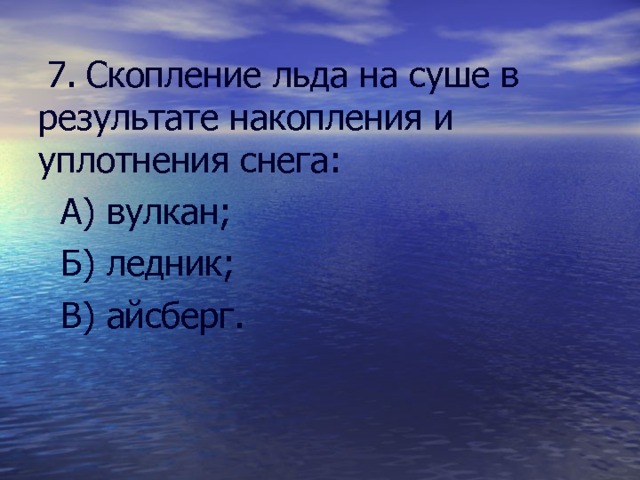  7. Скопление льда на суше в результате накопления и уплотнения снега:  А) вулкан;  Б) ледник;  В) айсберг. 