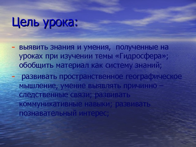 Цель урока: выявить знания и умения, полученные на уроках при изучении темы «Гидросфера»; обобщить материал как систему знаний;  развивать пространственное географическое мышление, умение выявлять причинно – следственные связи; развивать коммуникативные навыки; развивать познавательный интерес; 