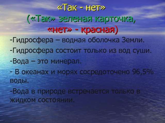 «Так - нет»  («Так» зеленая карточка,   «нет» - красная) -Гидросфера – водная оболочка Земли. -Гидросфера состоит только из вод суши. -Вода – это минерал. - В океанах и морях сосредоточено 96,5% воды. -Вода в природе встречается только в жидком состоянии. 