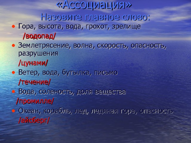  «Ассоциация»  Назовите главное слово: Гора, высота, вода, грохот, зрелище  /водопад/ Землетрясение, волна, скорость, опасность, разрушения   /цунами/ Ветер, вода, бутылка, письмо   /течение/ Вода, соленость, доля вещества   /промилле/ Океан, корабль, лед, ледяная гора, опасность  /айсберг/ 