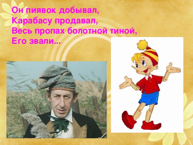 Он пиявок добывал,  Карабасу продавал,  Весь пропах болотной тиной,  Его звали... Буратино и Дуримар