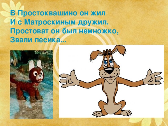 В Простоквашино он жил  И с Матроскиным дружил.  Простоват он был немножко,  Звали песика... Тотошка и Шарик