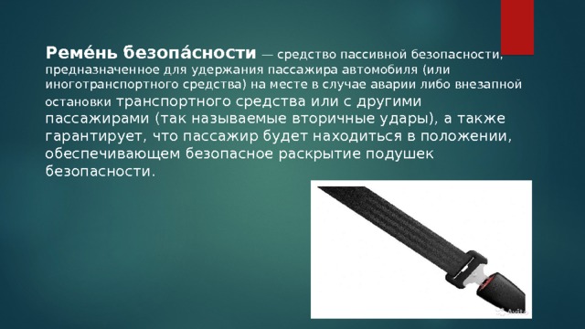  Реме́нь безопа́сности  — средство пассивной безопасности, предназначенное для удержания пассажира автомобиля (или иноготранспортного средства) на месте в случае аварии либо внезапной остановки транспортного средства или с другими пассажирами (так называемые вторичные удары), а также гарантирует, что пассажир будет находиться в положении, обеспечивающем безопасное раскрытие подушек безопасности. 