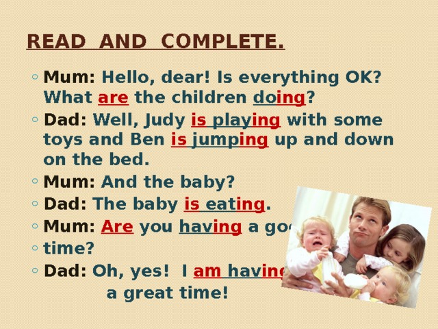 Read and complete. Mum: Hello, dear! Is everything OK? What are the children do ing ? Dad: Well, Judy is play ing  with some toys and Ben is jump ing up and down on the bed. Mum: And the baby? Dad: The baby is eat ing . Mum:  Are you hav ing a good time? Dad: Oh, yes! I am hav ing   a great time! 