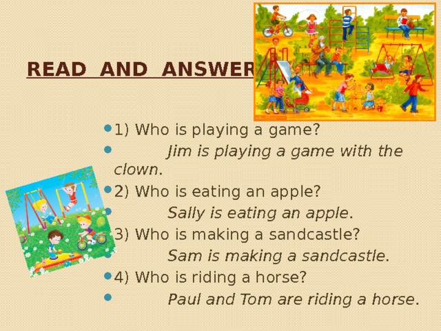 Read and answer. 1) Who is playing a game?  Jim is playing a game with the clown. 2) Who is eating an apple?  Sally is eating an apple. 3) Who is making a sandcastle?  Sam is making a sandcastle. 4) Who is riding a horse?  Paul and Tom are riding a horse. 