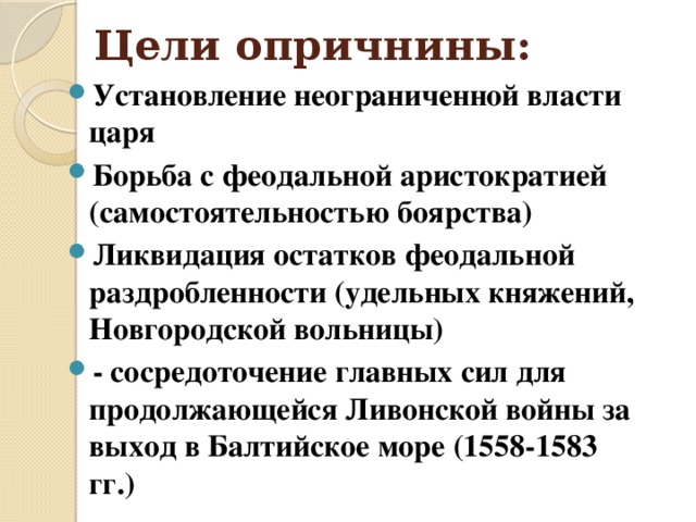 Цели опричнины: Установление неограниченной власти царя Борьба с феодальной аристократией (самостоятельностью боярства) Ликвидация остатков феодальной раздробленности (удельных княжений, Новгородской вольницы) - сосредоточение главных сил для продолжающейся Ливонской войны за выход в Балтийское море (1558-1583 гг.)