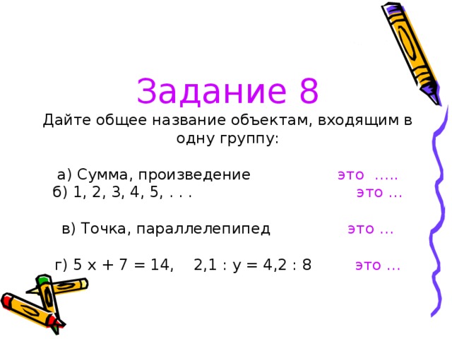 Задание 8  Дайте общее название объектам, входящим в одну группу:   а) Сумма, произведение это …..  б) 1, 2, 3, 4, 5, . . . это …   в) Точка, параллелепипед это …   г) 5 х + 7 = 14, 2,1 : у = 4,2 : 8 это …