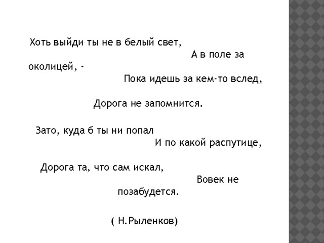  Хоть выйди ты не в белый свет, А в поле за околицей, - Пока идешь за кем-то вслед, Дорога не запомнится.  Зато, куда б ты ни попал И по какой распутице, Дорога та, что сам искал, Вовек не позабудется. ( Н.Рыленков) 