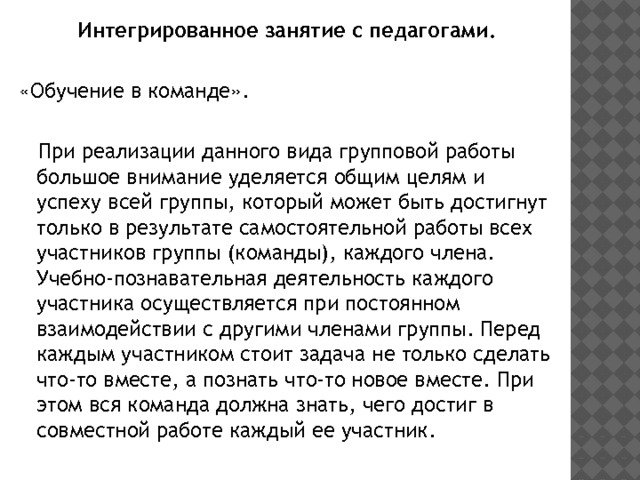 Интегрированное занятие с педагогами. «Обучение в команде».  При реализации данного вида групповой работы большое внимание уделяется общим целям и успеху всей группы, который может быть достигнут только в результате самостоятельной работы всех участников группы (команды), каждого члена. Учебно-познавательная деятельность каждого участника осуществляется при постоянном взаимодействии с другими членами группы. Перед каждым участником стоит задача не только сделать что-то вместе, а познать что-то новое вместе. При этом вся команда должна знать, чего достиг в совместной работе каждый ее участник. 