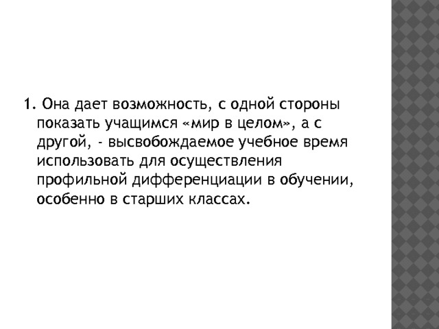 1. Она дает возможность, с одной стороны показать учащимся «мир в целом», а с другой, - высвобождаемое учебное время использовать для осуществления профильной дифференциации в обучении, особенно в старших классах. 