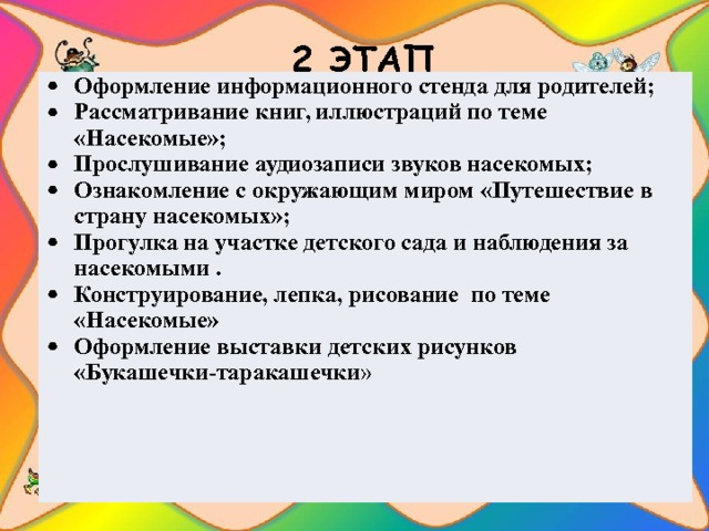 2 ЭТАП   Оформление информационного стенда для родителей; Рассматривание книг, иллюстраций по теме «Насекомые»; Прослушивание аудиозаписи звуков насекомых; Ознакомление с окружающим миром «Путешествие в страну насекомых»; Прогулка на участке детского сада и наблюдения за насекомыми . Конструирование, лепка, рисование по теме «Насекомые» Оформление выставки детских рисунков «Букашечки-таракашечки » 