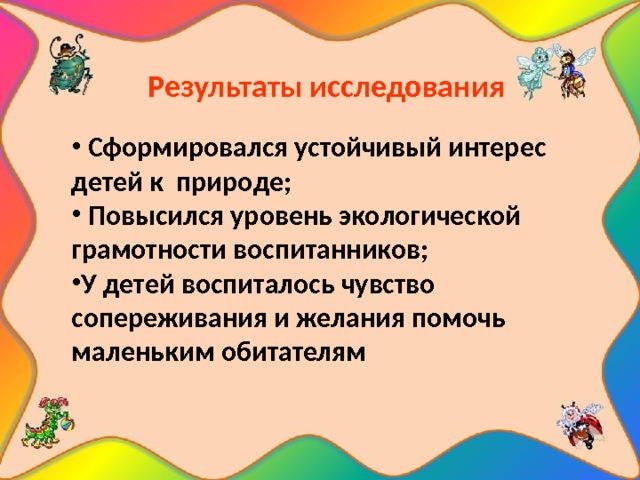     Результаты исследования      Сформировался устойчивый интерес детей к природе;  Повысился уровень экологической грамотности воспитанников; У детей воспиталось чувство сопереживания и желания помочь маленьким обитателям 