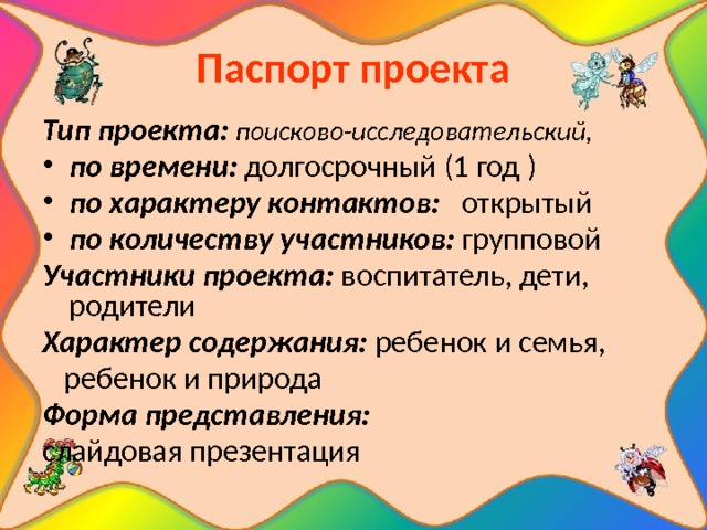 Паспорт проекта Тип проекта: поисково-исследовательский ,  по времени: долгосрочный (1 год ) по характеру контактов: открытый по количеству участников: групповой Участники проекта: воспитатель, дети, родители Характер содержания: ребенок и семья,  ребенок и природа Форма представления: слайдовая презентация 