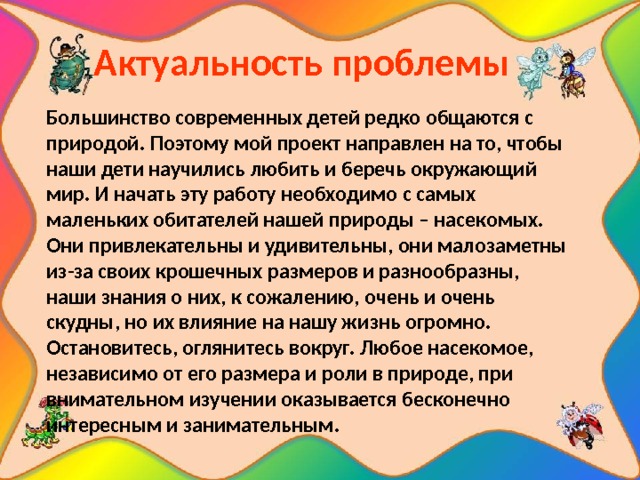   Актуальность проблемы  Большинство современных детей редко общаются с природой. Поэтому мой проект направлен на то, чтобы наши дети научились любить и беречь окружающий мир. И начать эту работу необходимо с самых маленьких обитателей нашей природы – насекомых. Они привлекательны и удивительны, они малозаметны из-за своих крошечных размеров и разнообразны, наши знания о них, к сожалению, очень и очень скудны, но их влияние на нашу жизнь огромно. Остановитесь, оглянитесь вокруг. Любое насекомое, независимо от его размера и роли в природе, при внимательном изучении оказывается бесконечно интересным и занимательным. 