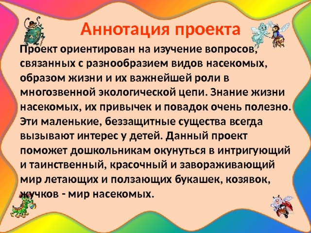  Аннотация проекта  Проект ориентирован на изучение вопросов, связанных с разнообразием видов насекомых, образом жизни и их важнейшей роли в многозвенной экологической цепи. Знание жизни насекомых, их привычек и повадок очень полезно. Эти маленькие, беззащитные существа всегда вызывают интерес у детей. Данный проект поможет дошкольникам окунуться в интригующий и таинственный, красочный и завораживающий мир летающих и ползающих букашек, козявок, жучков - мир насекомых. 