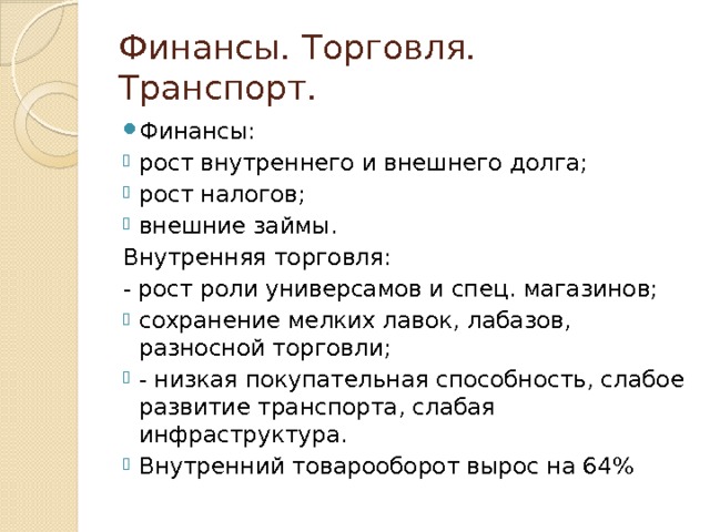 Финансы. Торговля. Транспорт. Финансы: рост внутреннего и внешнего долга; рост налогов; внешние займы. Внутренняя торговля: - рост роли универсамов и спец. магазинов; сохранение мелких лавок, лабазов, разносной торговли; - низкая покупательная способность, слабое развитие транспорта, слабая инфраструктура. Внутренний товарооборот вырос на 64% 