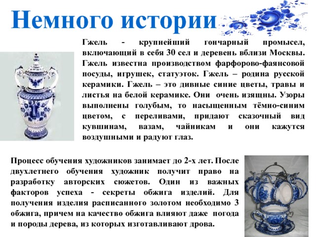 Немного истории Гжель - крупнейший гончарный промысел, включающий в себя 30 сел и деревень вблизи Москвы. Гжель известна производством фарфорово-фаянсовой посуды, игрушек, статуэток. Гжель – родина русской керамики. Гжель – это дивные синие цветы, травы и листья на белой керамике. Они очень изящны. Узоры выполнены голубым, то насыщенным тёмно-синим цветом, с переливами, придают сказочный вид кувшинам, вазам, чайникам и они кажутся воздушными и радуют глаз.      Процесс обучения художников занимает до 2-х лет. После двухлетнего обучения художник получит право на разработку авторских сюжетов. Один из важных факторов успеха - секреты обжига изделий. Для получения изделия расписанного золотом необходимо 3 обжига, причем на качество обжига влияют даже погода и породы дерева, из которых изготавливают дрова. 