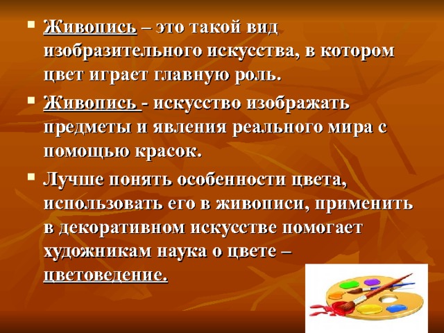 Живопись – это такой вид изобразительного искусства, в котором цвет играет главную роль. Живопись - искусство изображать предметы и явления реального мира с помощью красок. Лучше понять особенности цвета, использовать его в живописи, применить в декоративном искусстве помогает художникам наука о цвете – цветоведение. 