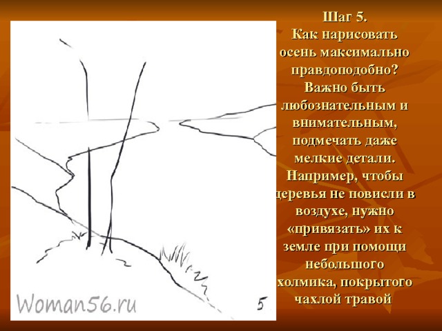 Шаг 5.  Как нарисовать осень максимально правдоподобно? Важно быть любознательным и внимательным, подмечать даже мелкие детали. Например, чтобы деревья не повисли в воздухе, нужно «привязать» их к земле при помощи небольшого холмика, покрытого чахлой травой   