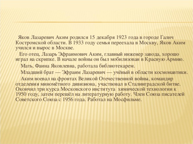 Яков Лазаревич Аким родился 15 декабря 1923 года в городе Галич Костромской области. В 1933 году семья переехала в Москву, Яков Аким учился и вырос в Москве.  Его отец, Лазарь Эфраимович Аким, главный инженер завода, хорошо играл на скрипке. В начале войны он был мобилизован в Красную Армию.  Мать, Фаина Яковлевна, работала библиотекарем.  Младший брат — Эфраим Лазаревич — учёный в области космонавтики.  Аким воевал на фронтах Великой Отечественной войны, командир отделения миномётного дивизиона, участвовал в Сталинградской битве. Окончил три курса Московского института химической технологии к 1950 году, затем перешёл на литературную работу. Член Союза писателей Советского Союза с 1956 года. Работал на Мосфильме.