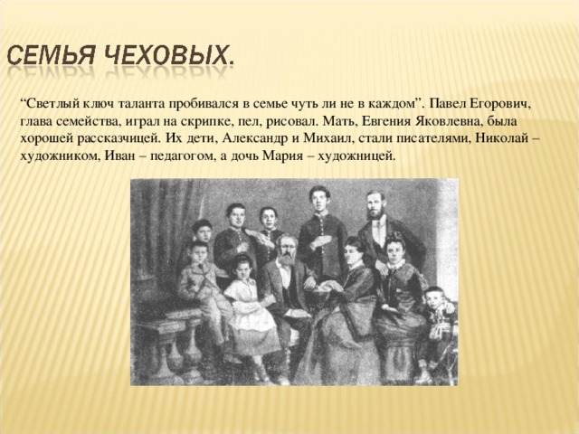 “ Светлый ключ таланта пробивался в семье чуть ли не в каждом”. Павел Егорович, глава семейства, играл на скрипке, пел, рисовал. Мать, Евгения Яковлевна, была хорошей рассказчицей. Их дети, Александр и Михаил, стали писателями, Николай – художником, Иван – педагогом, а дочь Мария – художницей.