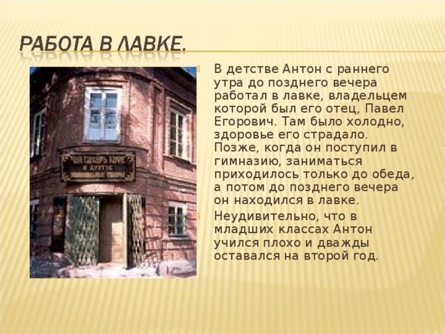 В детстве Антон с раннего утра до позднего вечера работал в лавке, владельцем которой был его отец, Павел Егорович. Там было холодно, здоровье его страдало. Позже, когда он поступил в гимназию, заниматься приходилось только до обеда, а потом до позднего вечера он находился в лавке. Неудивительно, что в младших классах Антон учился плохо и дважды оставался на второй год.